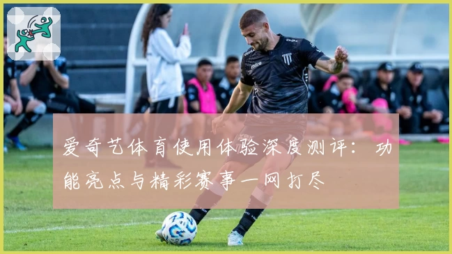 爱奇艺体育使用体验深度测评:功能亮点与精彩赛事一网打尽