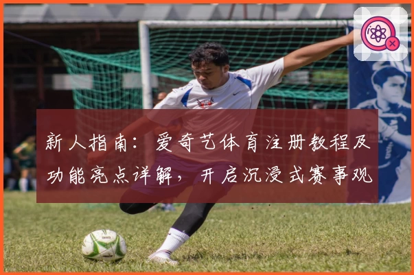新人指南：爱奇艺体育注册教程及功能亮点详解，开启沉浸式赛事观赛体验
