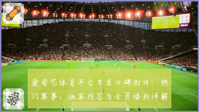 爱奇艺体育平台年度口碑测评：热门赛事、独家内容与会员福利详解