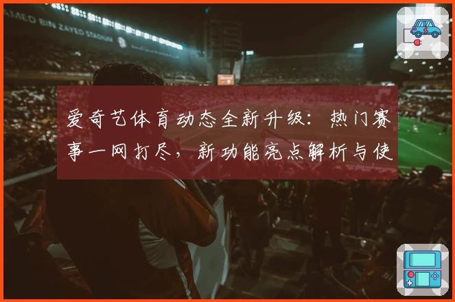 爱奇艺体育动态全新升级：热门赛事一网打尽，新功能亮点解析与使用体验分享