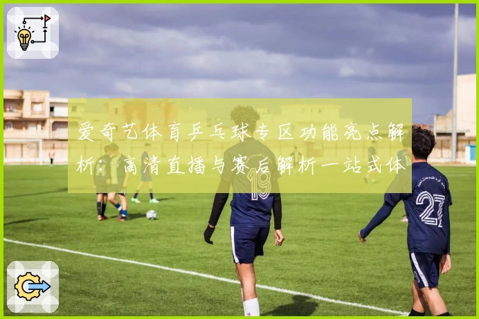 爱奇艺体育乒乓球专区功能亮点解析：高清直播与赛后解析一站式体验