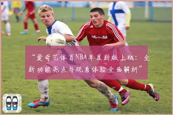 “爱奇艺体育NBA年度新版上线：全新功能亮点与观看体验全面解析”