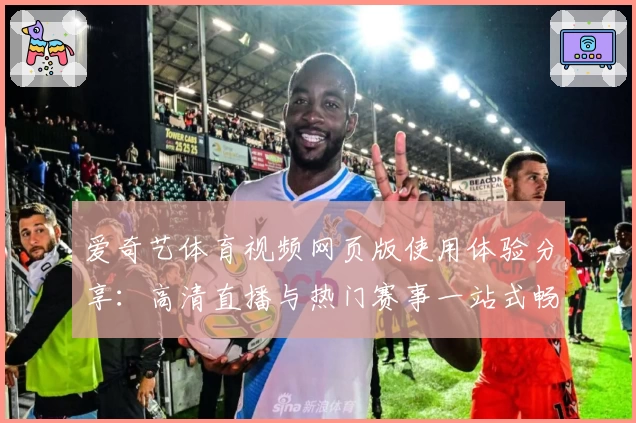 爱奇艺体育视频网页版使用体验分享:高清直播与热门赛事一站式畅享
