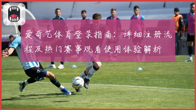 爱奇艺体育登录指南：详细注册流程及热门赛事观看使用体验解析