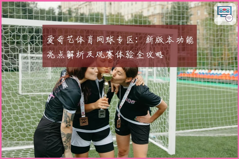 爱奇艺体育网球专区：新版本功能亮点解析及观赛体验全攻略