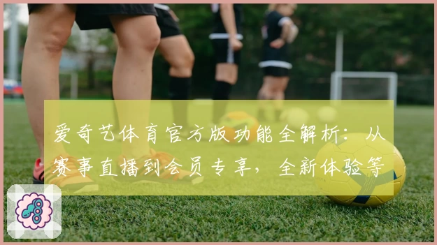 爱奇艺体育官方版功能全解析：从赛事直播到会员专享，全新体验等你来探索