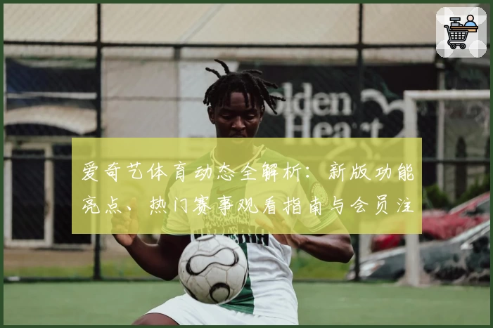 爱奇艺体育动态全解析：新版功能亮点、热门赛事观看指南与会员注册教程