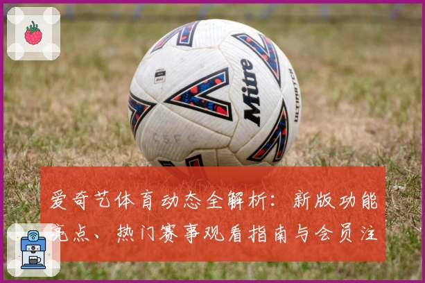 爱奇艺体育动态全解析:新版功能亮点、热门赛事观看指南与会员注册教程