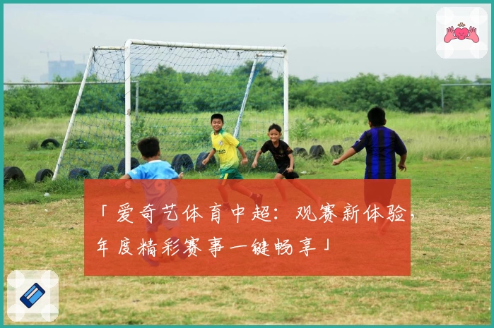 「爱奇艺体育中超：观赛新体验，年度精彩赛事一键畅享」