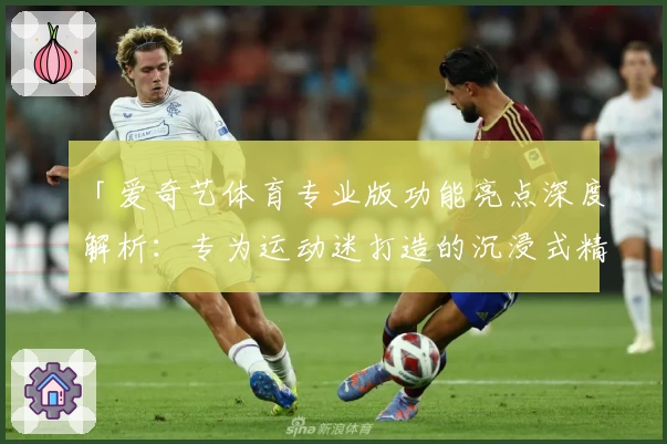 「爱奇艺体育专业版功能亮点深度解析:专为运动迷打造的沉浸式精彩体验」