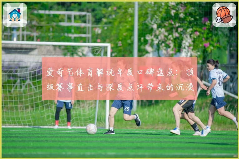 爱奇艺体育解说年度口碑盘点：顶级赛事直击与深度点评带来的沉浸式观赛体验