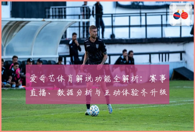 爱奇艺体育解说功能全解析：赛事直播、数据分析与互动体验齐升级