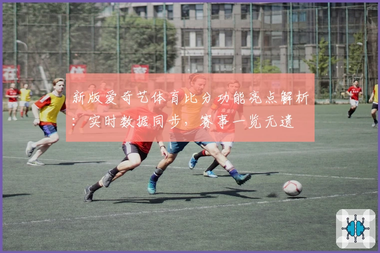 新版爱奇艺体育比分功能亮点解析：实时数据同步，赛事一览无遗