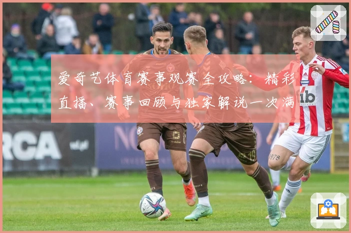 爱奇艺体育赛事观赛全攻略:精彩直播、赛事回顾与独家解说一次满足