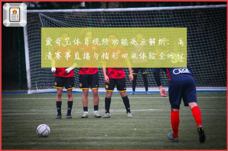 爱奇艺体育视频功能亮点解析：高清赛事直播与精彩回放体验全方位分享